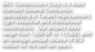 SRC Constructors Corp is a state licensed General Contractor, specializing in Tenant Improvement, Light Industrial and Institutional construction.  Our project sizes range from 1,000 SF to 115,000, with an average annual volume of $12 million for the last ten years.